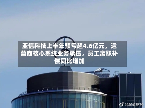 亚信科技上半年预亏超4.6亿元	，运营商核心系统业务承压，员工离职补偿同比增加-第2张图片