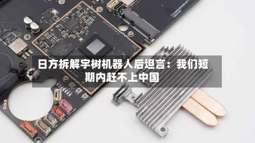 日方拆解宇树机器人后坦言：我们短期内赶不上中国-第2张图片