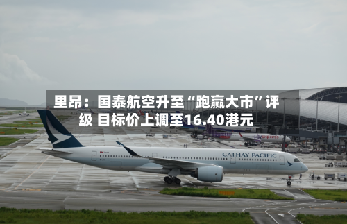 里昂：国泰航空升至“跑赢大市”评级 目标价上调至16.40港元-第1张图片