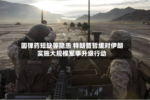 因弹药短缺等隐患 特朗普暂缓对伊朗实施大规模军事升级行动