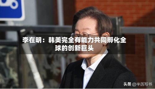 李在明:韩美完全有能力共同孵化全球的创新巨头-第2张图片