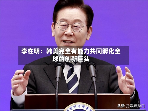 李在明:韩美完全有能力共同孵化全球的创新巨头-第3张图片