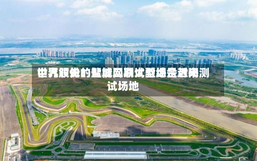 中汽股份：盐城二期试验场是近来世界领先的智能网联大型综合封闭测试场地-第2张图片