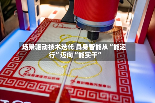 场景驱动技术迭代 具身智能从“能运行	”迈向“能实干”-第2张图片