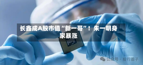 长鑫成A股市值“新一哥”!朱一明身家暴涨