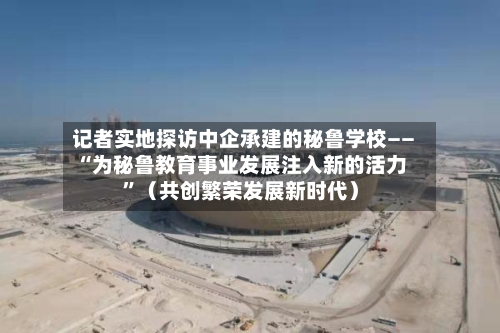 记者实地探访中企承建的秘鲁学校——“为秘鲁教育事业发展注入新的活力	”（共创繁荣发展新时代）-第2张图片