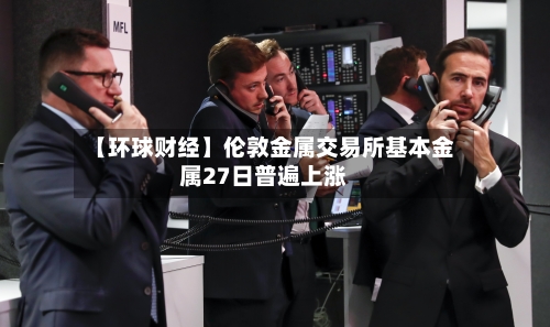 【环球财经】伦敦金属交易所基本金属27日普遍上涨-第3张图片