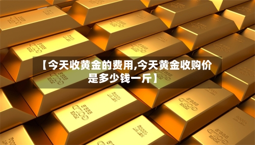 【今天收黄金的费用,今天黄金收购价是多少钱一斤】