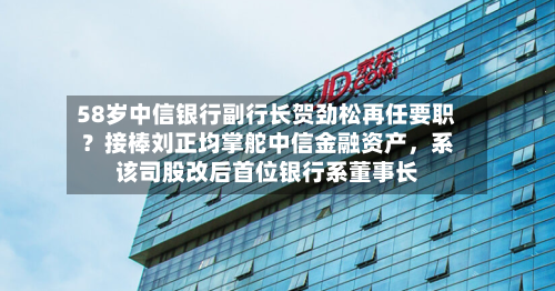 58岁中信银行副行长贺劲松再任要职？接棒刘正均掌舵中信金融资产，系该司股改后首位银行系董事长-第3张图片