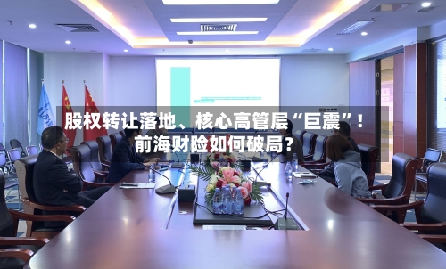 股权转让落地	、核心高管层“巨震”！前海财险如何破局？-第3张图片
