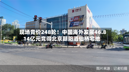 现场竞价248轮！中国海外发展46.814亿元竞得北京朝阳酒仙桥宅地